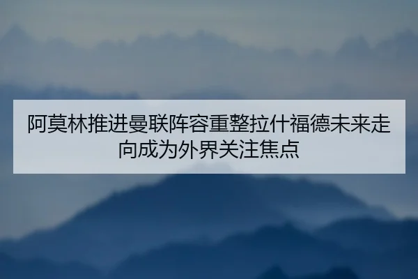 阿莫林推进曼联阵容重整拉什福德未来走向成为外界关注焦点