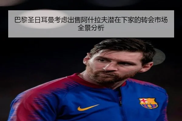 巴黎圣日耳曼考虑出售阿什拉夫潜在下家的转会市场全景分析