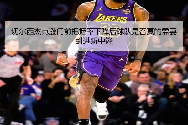 切尔西杰克逊门前把握率下降后球队是否真的需要引进新中锋