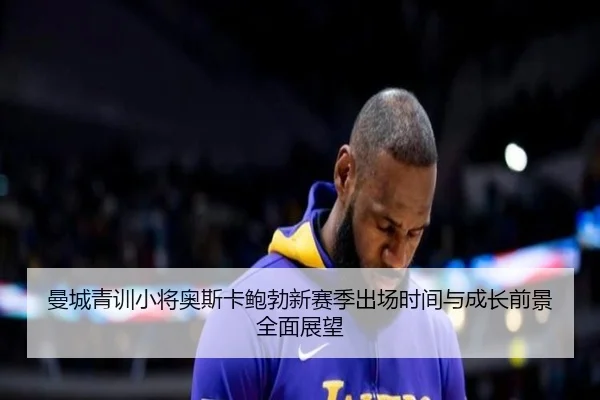 曼城青训小将奥斯卡鲍勃新赛季出场时间与成长前景全面展望