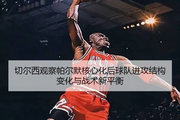 切尔西观察帕尔默核心化后球队进攻结构变化与战术新平衡