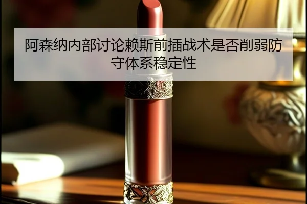 阿森纳内部讨论赖斯前插战术是否削弱防守体系稳定性
