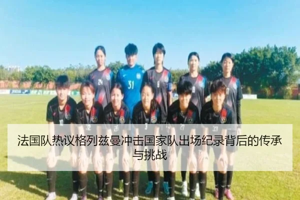 法国队热议格列兹曼冲击国家队出场纪录背后的传承与挑战