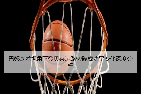 巴黎战术视角下登贝莱边路突破成功率变化深度分析