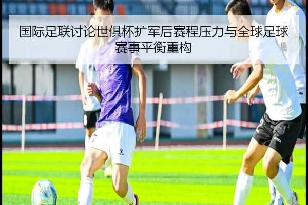 国际足联讨论世俱杯扩军后赛程压力与全球足球赛事平衡重构