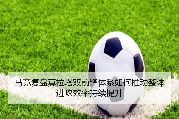 马竞复盘莫拉塔双前锋体系如何推动整体进攻效率持续提升