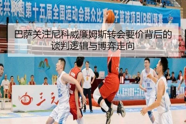 巴萨关注尼科威廉姆斯转会要价背后的谈判逻辑与博弈走向