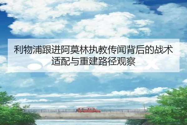 利物浦跟进阿莫林执教传闻背后的战术适配与重建路径观察