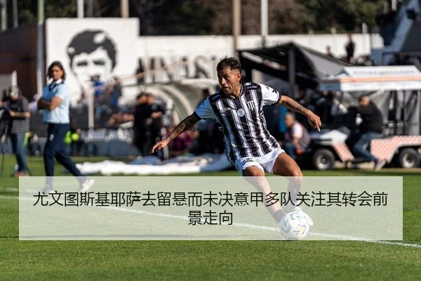 尤文图斯基耶萨去留悬而未决意甲多队关注其转会前景走向