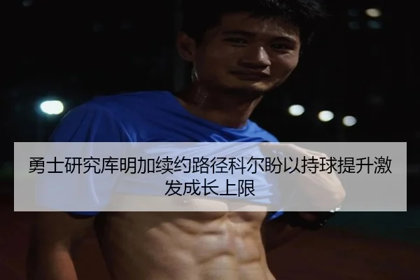 勇士研究库明加续约路径科尔盼以持球提升激发成长上限